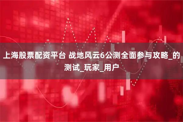 上海股票配资平台 战地风云6公测全面参与攻略_的测试_玩家_用户