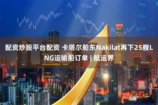 配资炒股平台配资 卡塔尔船东Nakilat再下25艘LNG运输船订单 | 航运界
