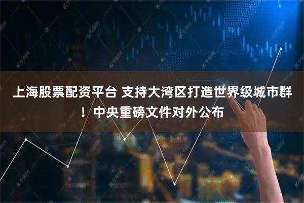 上海股票配资平台 支持大湾区打造世界级城市群！中央重磅文件对外公布