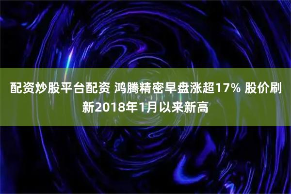 配资炒股平台配资 鸿腾精密早盘涨超17% 股价刷新2018年1月以来新高