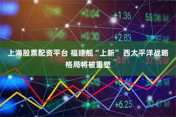 上海股票配资平台 福建舰“上新” 西太平洋战略格局将被重塑