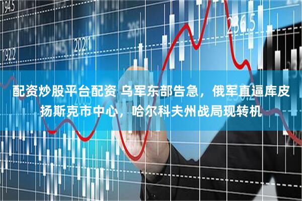 配资炒股平台配资 乌军东部告急，俄军直逼库皮扬斯克市中心，哈尔科夫州战局现转机