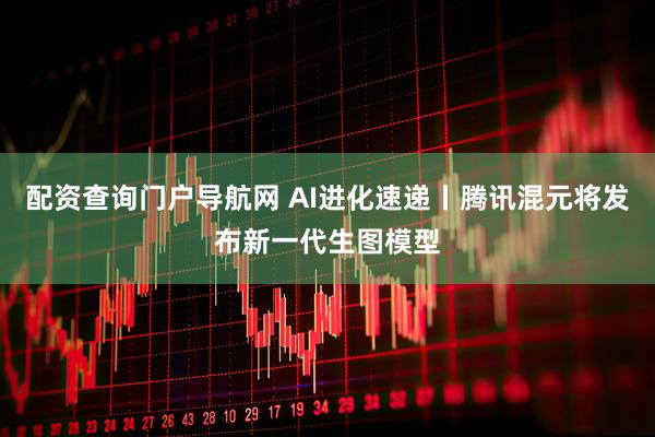 配资查询门户导航网 AI进化速递丨腾讯混元将发布新一代生图模型