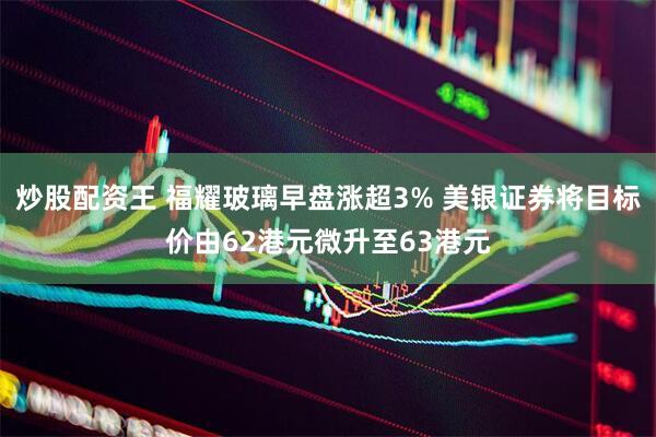 炒股配资王 福耀玻璃早盘涨超3% 美银证券将目标价由62港元微升至63港元