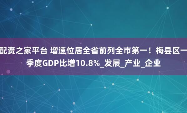 配资之家平台 增速位居全省前列全市第一！梅县区一季度GDP比增10.8%_发展_产业_企业