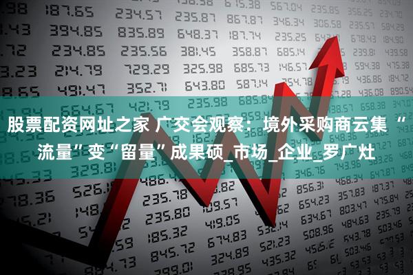 股票配资网址之家 广交会观察：境外采购商云集 “流量”变“留量”成果硕_市场_企业_罗广灶