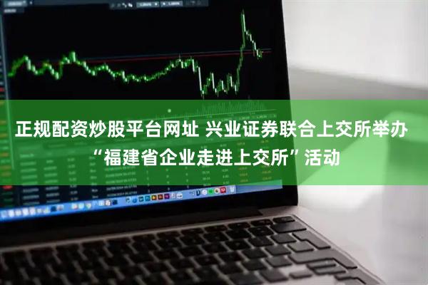 正规配资炒股平台网址 兴业证券联合上交所举办 “福建省企业走进上交所”活动