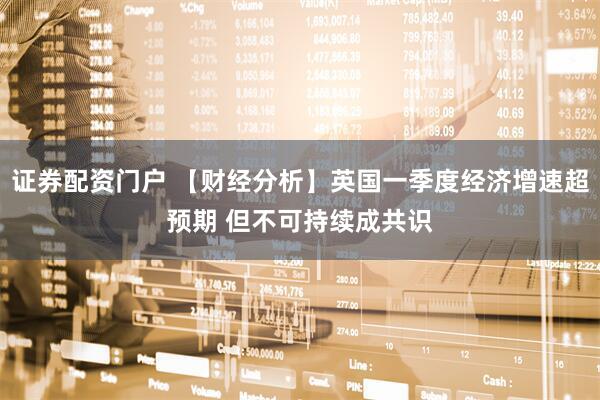 证券配资门户 【财经分析】英国一季度经济增速超预期 但不可持续成共识
