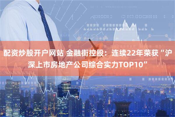 配资炒股开户网站 金融街控股：连续22年荣获“沪深上市房地产公司综合实力TOP10”
