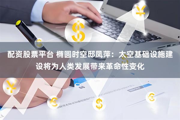 配资股票平台 椭圆时空邸凤萍：太空基础设施建设将为人类发展带来革命性变化