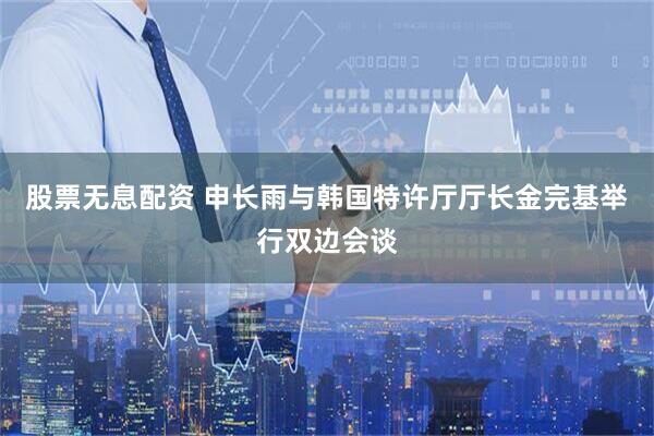 股票无息配资 申长雨与韩国特许厅厅长金完基举行双边会谈