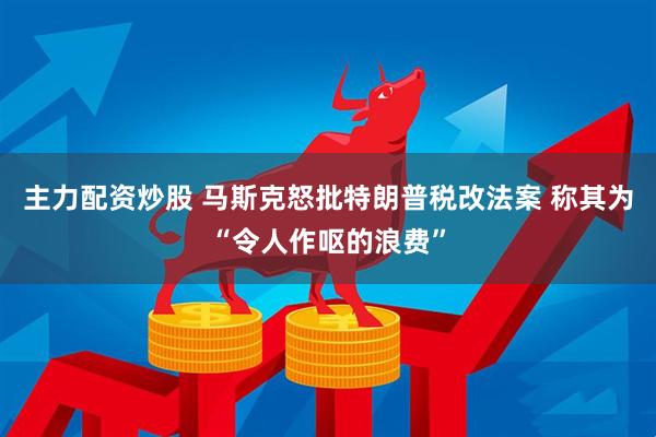 主力配资炒股 马斯克怒批特朗普税改法案 称其为“令人作呕的浪费”