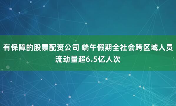 有保障的股票配资公司 端午假期全社会跨区域人员流动量超6.5亿人次