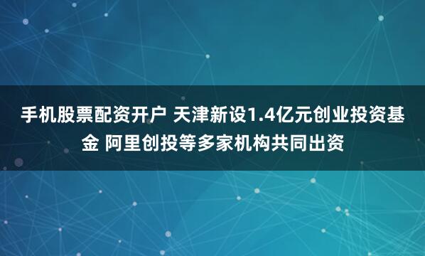 手机股票配资开户 天津新设1.4亿元创业投资基金 阿里创投等多家机构共同出资