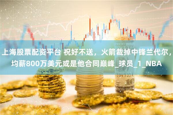 上海股票配资平台 祝好不送，火箭裁掉中锋兰代尔，均薪800万美元或是他合同巅峰_球员_1_NBA
