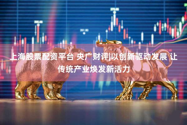 上海股票配资平台 央广财评|以创新驱动发展 让传统产业焕发新活力