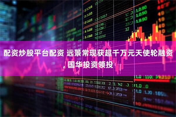 配资炒股平台配资 远景常现获超千万元天使轮融资, 国华投资领投