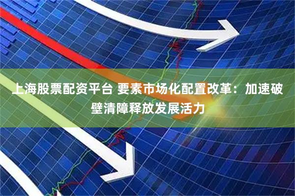上海股票配资平台 要素市场化配置改革：加速破壁清障释放发展活力