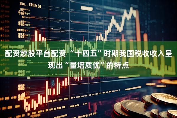 配资炒股平台配资 “十四五”时期我国税收收入呈现出“量增质优”的特点