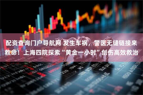 配资查询门户导航网 发生车祸，警医无缝链接来救命！上海四院探索“黄金一小时”创伤高效救治