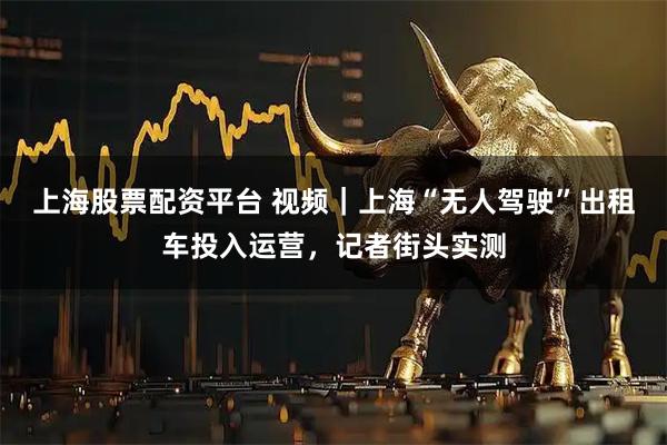 上海股票配资平台 视频｜上海“无人驾驶”出租车投入运营，记者街头实测
