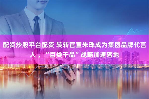 配资炒股平台配资 转转官宣朱珠成为集团品牌代言人 ，“百类千品”战略加速落地