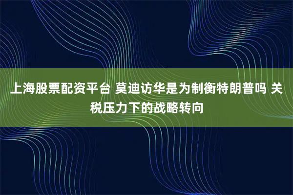 上海股票配资平台 莫迪访华是为制衡特朗普吗 关税压力下的战略转向