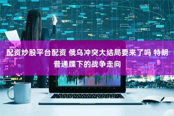 配资炒股平台配资 俄乌冲突大结局要来了吗 特朗普通牒下的战争走向