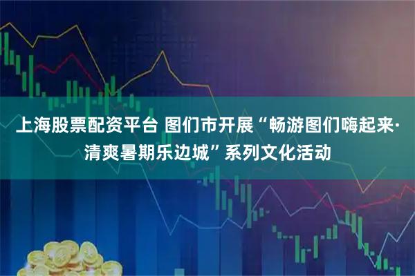 上海股票配资平台 图们市开展“畅游图们嗨起来·清爽暑期乐边城”系列文化活动