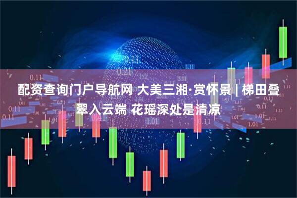 配资查询门户导航网 大美三湘·赏怀景 | 梯田叠翠入云端 花瑶深处是清凉
