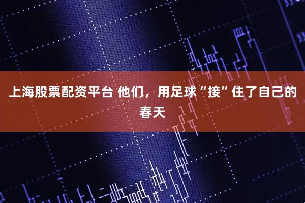 上海股票配资平台 他们，用足球“接”住了自己的春天