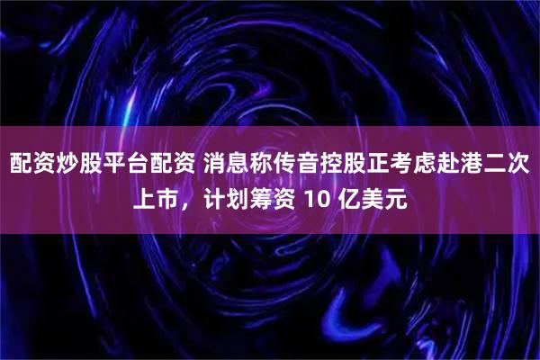 配资炒股平台配资 消息称传音控股正考虑赴港二次上市，计划筹资 10 亿美元