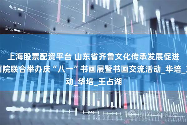 上海股票配资平台 山东省齐鲁文化传承发展促进会书画院联合举办庆“八一”书画展暨书画交流活动_华培_王占湖