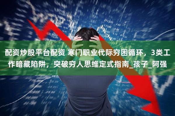 配资炒股平台配资 寒门职业代际穷困循环，3类工作暗藏陷阱，突破穷人思维定式指南_孩子_阿强