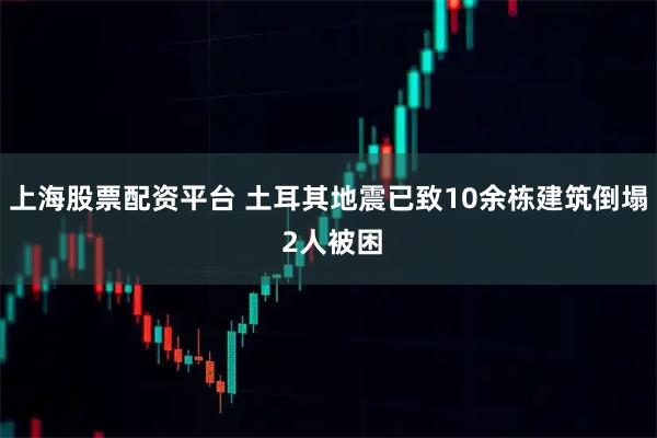 上海股票配资平台 土耳其地震已致10余栋建筑倒塌 2人被困