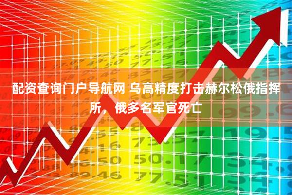 配资查询门户导航网 乌高精度打击赫尔松俄指挥所，俄多名军官死亡