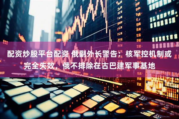 配资炒股平台配资 俄副外长警告：核军控机制或完全失效，俄不排除在古巴建军事基地