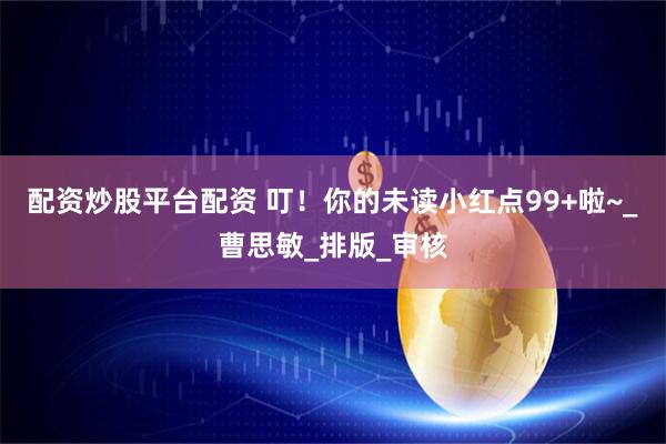 配资炒股平台配资 叮！你的未读小红点99+啦~_曹思敏_排版_审核