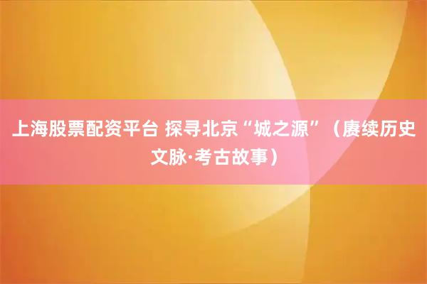 上海股票配资平台 探寻北京“城之源”（赓续历史文脉·考古故事）