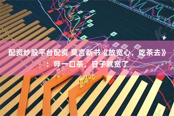 配资炒股平台配资 莫言新书《放宽心，吃茶去》：呷一口茶，日子就宽了