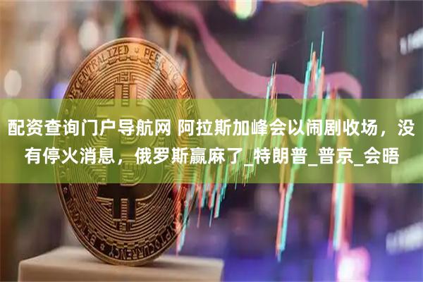 配资查询门户导航网 阿拉斯加峰会以闹剧收场，没有停火消息，俄罗斯赢麻了_特朗普_普京_会晤