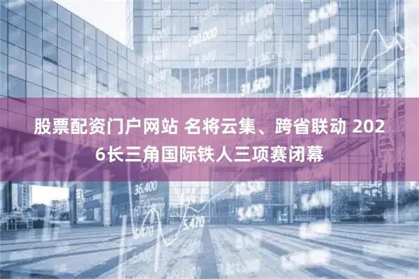 股票配资门户网站 名将云集、跨省联动 2026长三角国际铁人三项赛闭幕