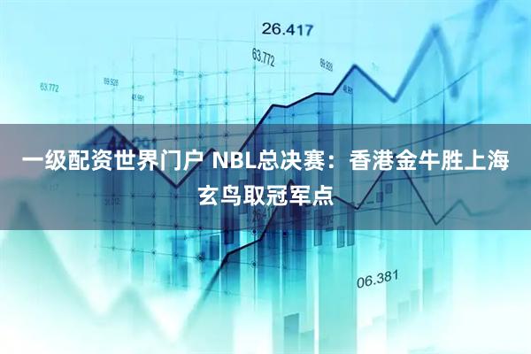一级配资世界门户 NBL总决赛：香港金牛胜上海玄鸟取冠军点