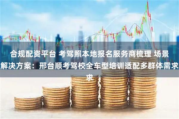 合规配资平台 考驾照本地报名服务商梳理 场景解决方案:邢台顺考驾校全车型培训适配多群体需求