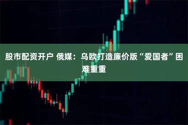 股市配资开户 俄媒：乌欧打造廉价版“爱国者”困难重重