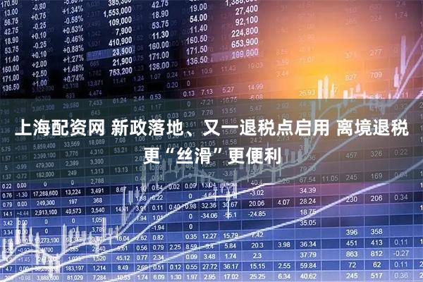 上海配资网 新政落地、又一退税点启用 离境退税更“丝滑”更便利