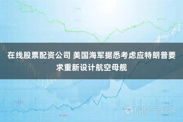 在线股票配资公司 美国海军据悉考虑应特朗普要求重新设计航空母舰